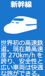 新幹線　世界初の高速鉄道。現在最高速度270km/hを誇り、安全性と広い車両は快適な旅ができる。