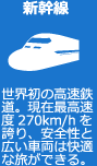 新幹線　世界初の高速鉄道。現在最高速度270km/hを誇り、安全性と広い車両は快適な旅ができる。