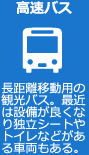 高速バス　長距離移動用の観光バス。最近は設備が良くなり独立シートやトイレなどがある車両もある。