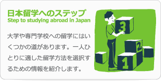 日本留学へのステップ Step to studying abroad in Japan 大学や専門学校への留学にはいくつかの道があります。一人ひとりに適した留学方法を選択するための情報を紹介します。