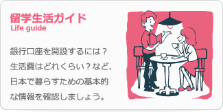 留学生活ガイド Life guide 銀行口座を開設するには？生活費はどれくらい？など、日本で暮らすための基本的な情報を確認しましょう。