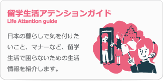 留学生活アテンションガイド Life Attention guide 日本の暮らしで気を付けたいこと、マナーなど、留学生活で困らないための生活情報を紹介します。 
